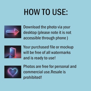 May include: A blue background with white text that reads "HOW TO USE:".  Below the text are three images with neon outlines. The first image is a neon arrow pointing to the right. The second image is a neon book. The third image is a neon heart. The text below the images explains how to download and use the product. The text reads "Download the photo via your desktop (please note it is not accessible through phone) Your purchased file or mockup will be free of all watermarks and is ready to use! Photos are free for personal and commercial use. Resale is prohibited!"