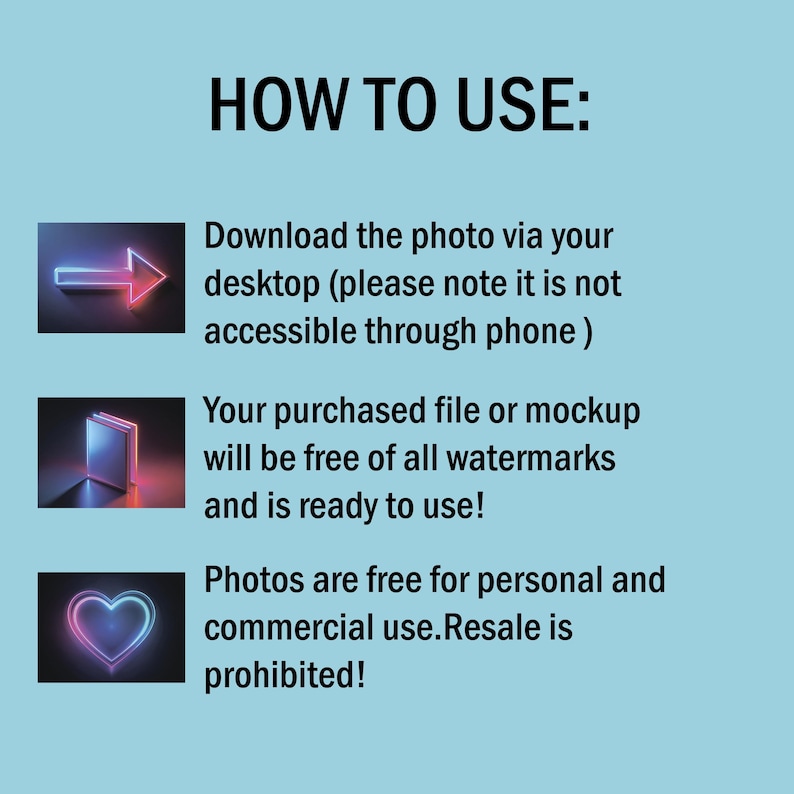 May include: A blue background with white text that reads "HOW TO USE:".  Below the text are three images with neon outlines. The first image is a neon arrow pointing to the right. The second image is a neon book. The third image is a neon heart. The text below the images explains how to download and use the product. The text reads "Download the photo via your desktop (please note it is not accessible through phone) Your purchased file or mockup will be free of all watermarks and is ready to use! Photos are free for personal and commercial use. Resale is prohibited!"