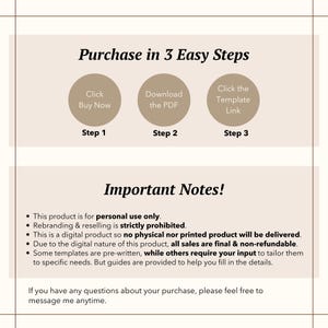 May include: A beige and brown graphic with the text "Purchase in 3 Easy Steps" and a list of steps to purchase a digital product. The steps are: Click Buy Now, Download the PDF, and Click the Template Link. The graphic also includes the text "Important Notes!" and a list of notes about the product. The notes include: This product is for personal use only. Rebranding & reselling is strictly prohibited. This is a digital product so no physical nor printed product will be delivered. Due to the digital nature of this product, all sales are final & non-refundable. Some templates are pre-written, while others require your input to tailor them to specific needs. But guides are provided to help you fill in the details. If you have any questions about your purchase, please feel free to message me anytime.