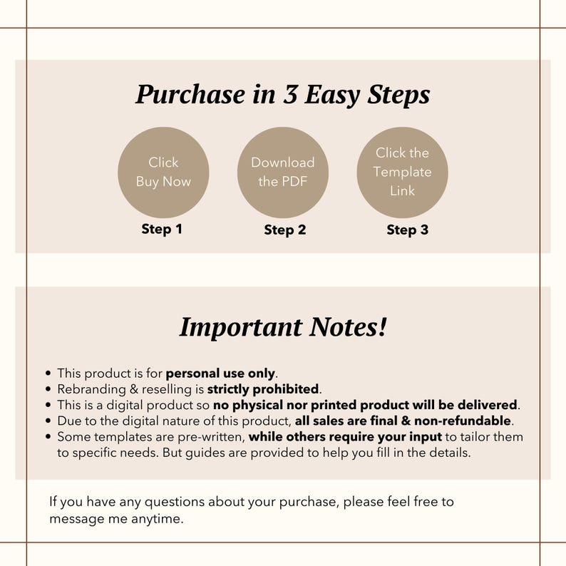 May include: A beige and brown graphic with the text "Purchase in 3 Easy Steps" and a list of steps to purchase a digital product. The steps are: Click Buy Now, Download the PDF, and Click the Template Link. The graphic also includes the text "Important Notes!" and a list of notes about the product. The notes include: This product is for personal use only. Rebranding & reselling is strictly prohibited. This is a digital product so no physical nor printed product will be delivered. Due to the digital nature of this product, all sales are final & non-refundable. Some templates are pre-written, while others require your input to tailor them to specific needs. But guides are provided to help you fill in the details. If you have any questions about your purchase, please feel free to message me anytime.