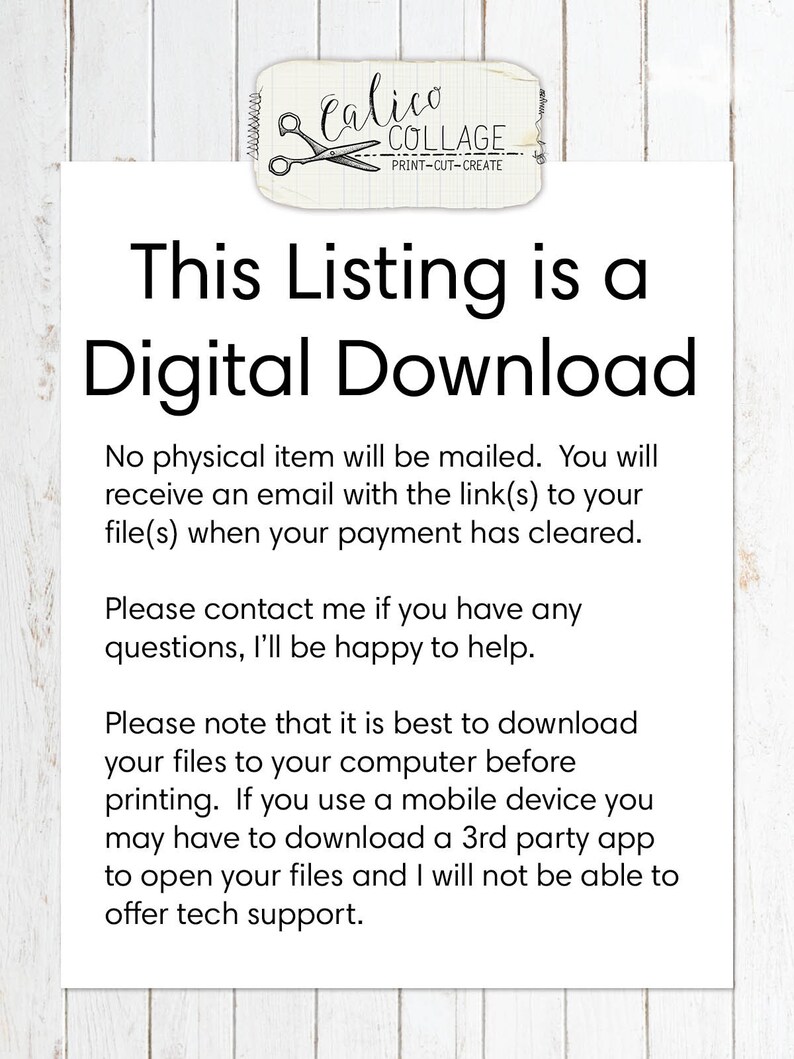May include: Text on a white background that reads: "This Listing is a Digital Download. No physical item will be mailed. You will receive an email with the link(s) to your file(s) when your payment has cleared. Please contact me if you have any questions, I'll be happy to help. Please note that it is best to download your files to your computer before printing. If you use a mobile device you may have to download a 3rd party app to open your files and I will not be able to offer tech support."