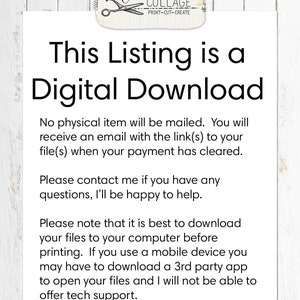 May include: Text on a white background that reads: "This Listing is a Digital Download. No physical item will be mailed. You will receive an email with the link(s) to your file(s) when your payment has cleared. Please contact me if you have any questions, I'll be happy to help. Please note that it is best to download your files to your computer before printing. If you use a mobile device you may have to download a 3rd party app to open your files and I will not be able to offer tech support."
