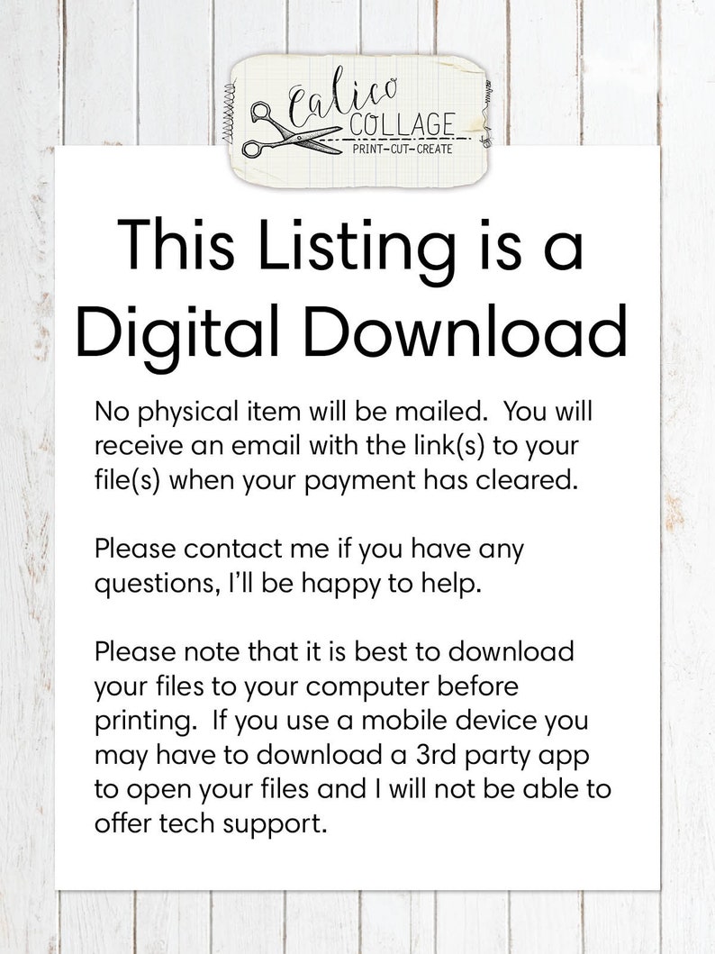 May include: Text on a white background that reads: "This Listing is a Digital Download. No physical item will be mailed. You will receive an email with the link(s) to your file(s) when your payment has cleared. Please contact me if you have any questions, I'll be happy to help. Please note that it is best to download your files to your computer before printing. If you use a mobile device you may have to download a 3rd party app to open your files and I will not be able to offer tech support."