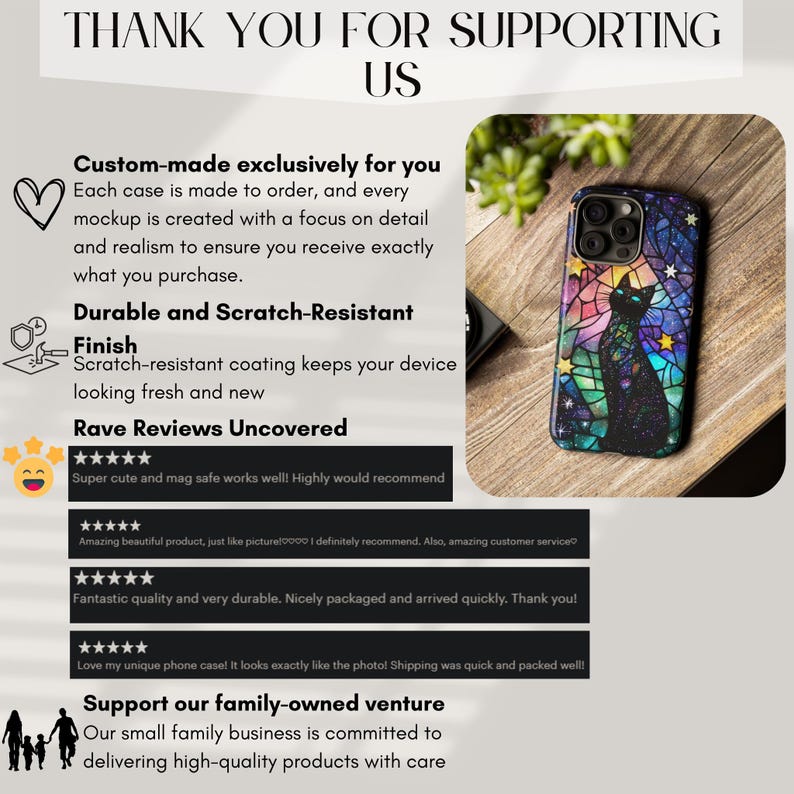 May include: A phone case with a colorful stained glass design featuring a black cat and stars. The case is made to order and is scratch-resistant. The text "Thank you for supporting us" is at the top of the image. The text "Custom-made exclusively for you" is below the phone case. The text "Durable and Scratch-Resistant Finish" is below that. The text "Rave Reviews Uncovered" is below that. The text "Support our family-owned venture" is at the bottom of the image.