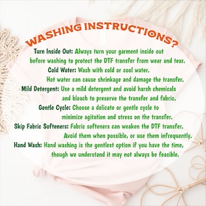 May include: A pink t-shirt with green text outlining washing instructions for a DTF transfer. The text reads: Turn Inside Out: Always turn your garment inside out before washing to protect the DTF transfer from wear and tear. Cold Water: Wash with cold or cool water. Hot water can cause shrinkage and damage the transfer. Mild Detergent: Use a mild detergent and avoid harsh chemicals and bleach to preserve the transfer and fabric. Gentle Cycle: Choose a delicate or gentle cycle to minimize agitation and stress on the transfer. Skip Fabric Softeners: Fabric softeners can weaken the DTF transfer. Avoid them when possible, or use them infrequently. Hand Wash: Hand washing is the gentlest option if you have the time, though we understand it may not always be feasible.