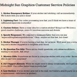 May include: A list of customer service policies for Midnight Sun Graphics. The policies include a sticker emergency hotline, lightning fast order processing, custom orders, speedy responses, sticker therapy, no question too silly, mystery gifts, 24/7 support, and lost stickers.
