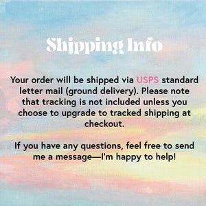 May include: Text on a pink and blue watercolor background that reads "Shipping Info". The text below explains that orders are shipped via USPS standard letter mail (ground delivery). It also states that tracking is not included unless the customer chooses to upgrade to tracked shipping at checkout. The text concludes with an offer to contact the seller with any questions.