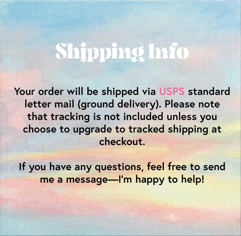 May include: Text on a pink and blue watercolor background that reads "Shipping Info". The text below explains that orders are shipped via USPS standard letter mail (ground delivery). It also states that tracking is not included unless the customer chooses to upgrade to tracked shipping at checkout. The text concludes with an offer to contact the seller with any questions.