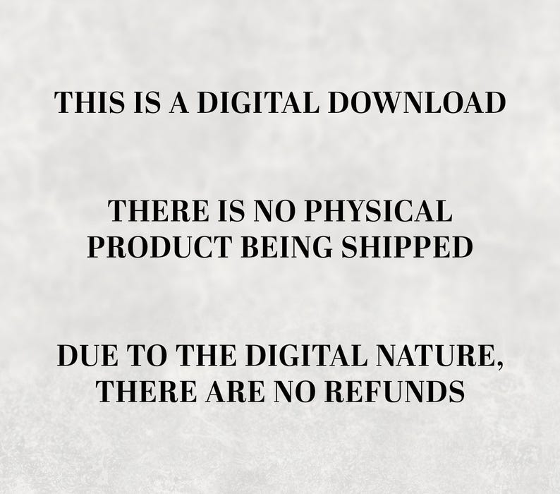 May include: Text on a white background that reads: "THIS IS A DIGITAL DOWNLOAD THERE IS NO PHYSICAL PRODUCT BEING SHIPPED DUE TO THE DIGITAL NATURE, THERE ARE NO REFUNDS"