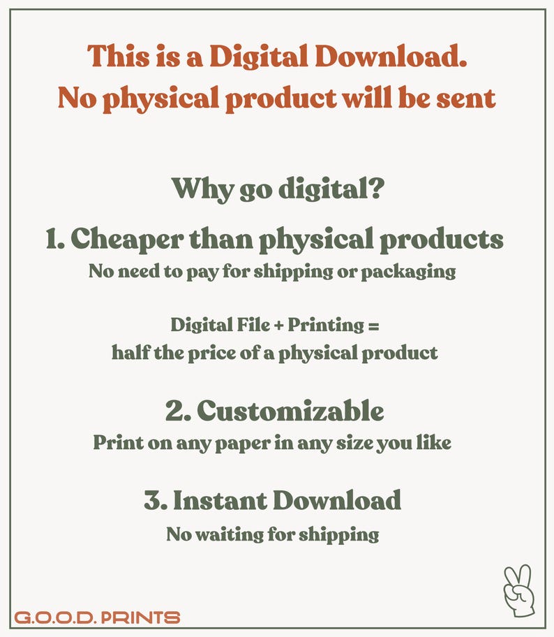 May include: Text graphic explaining the benefits of digital downloads. The text reads: "This is a Digital Download. No physical product will be sent. Why go digital? 1. Cheaper than physical products. No need to pay for shipping or packaging. Digital File + Printing = half the price of a physical product. 2. Customizable. Print on any paper in any size you like. 3. Instant Download. No waiting for shipping. G.O.O.D. PRINTS"