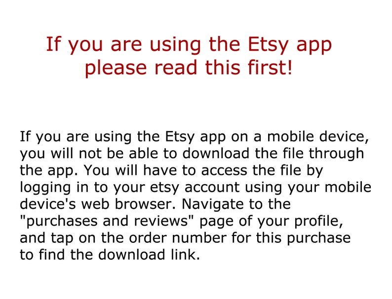 May include: Text on a white background explaining that if you are using the Etsy app on a mobile device, you will not be able to download the file through the app. You will have to access the file by logging in to your Etsy account using your mobile device's web browser. Navigate to the "purchases and reviews" page of your profile, and tap on the order number for this purchase to find the download link.