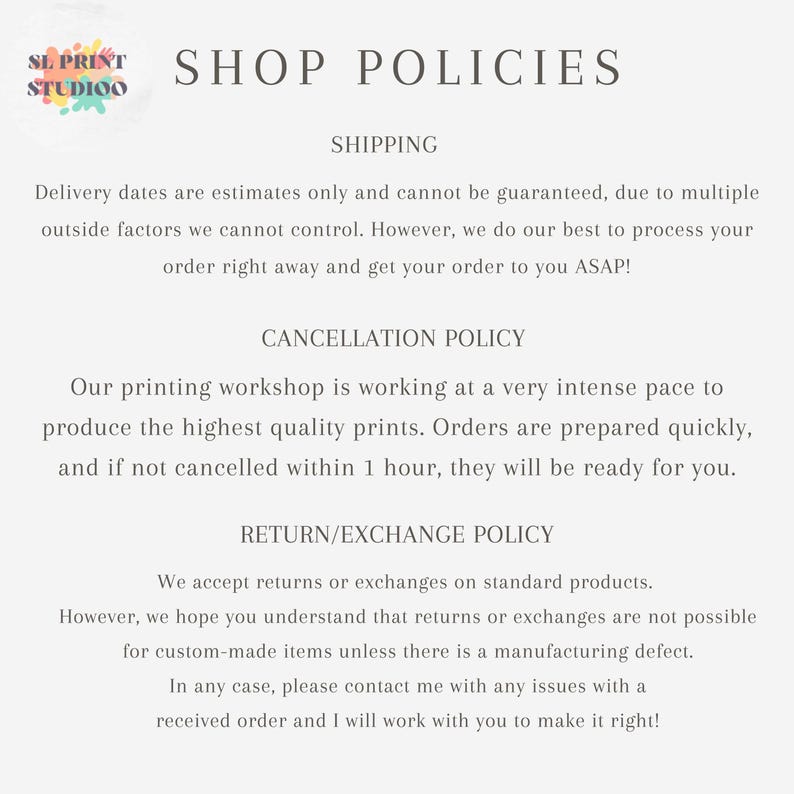以下が含まれることがあります： SL PRINT STUDIOの「SHOP POLICIES」と題されたデジタル文書。配送予定、1時間以内のキャンセルポリシー、標準製品およびカスタムメイド製品の返品・交換ポリシーについて記載されています。