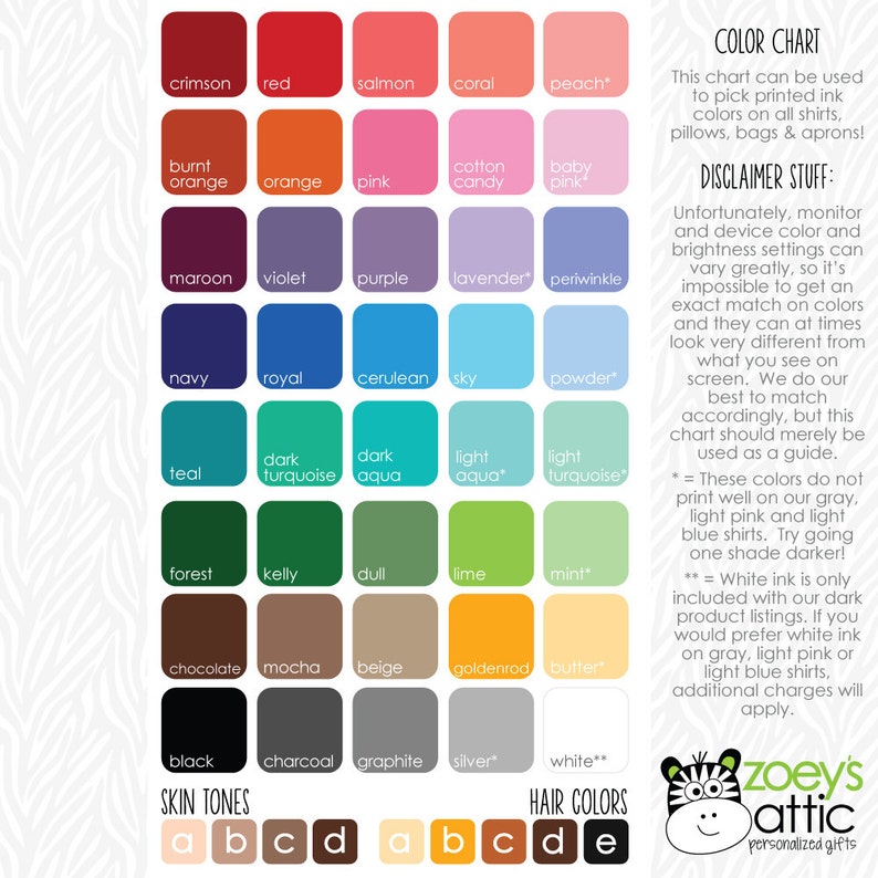 May include: Color chart for printed ink colors on shirts, pillows, bags, and aprons. The chart includes a variety of colors, including crimson, red, salmon, coral, peach, burnt orange, orange, pink, cotton candy, baby pink, maroon, violet, purple, lavender, periwinkle, navy, royal, cerulean, sky, powder, teal, dark turquoise, dark aqua, light aqua, light turquoise, forest, kelly, dull, lime, mint, chocolate, mocha, beige, goldenrod, butter, black, charcoal, graphite, silver, and white. The chart also includes a disclaimer about color variations on different monitors and devices. The chart is labeled "Zoey's Attic, Personalized Gifts."