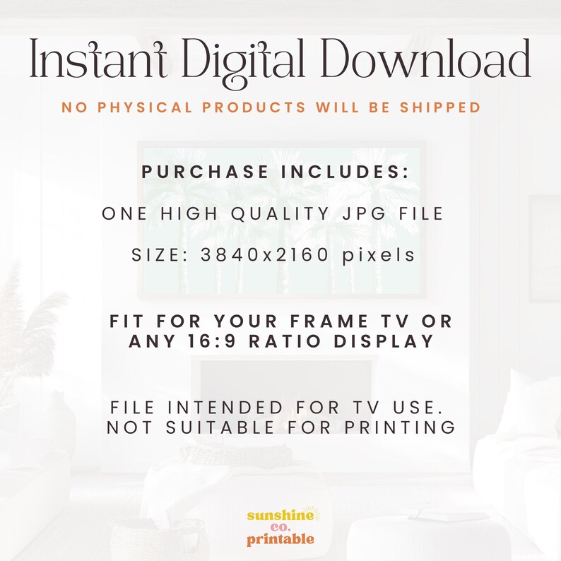 May include: Text overlay on a white background with a blurred image of palm trees in the background. The text reads "Instant Digital Download", "No Physical Products Will Be Shipped", "Purchase Includes: One High Quality JPG File", "Size: 3840x2160 pixels", "Fit for your frame TV or any 16:9 ratio display", "File intended for TV use. Not suitable for printing", and "sunshine co. printable".
