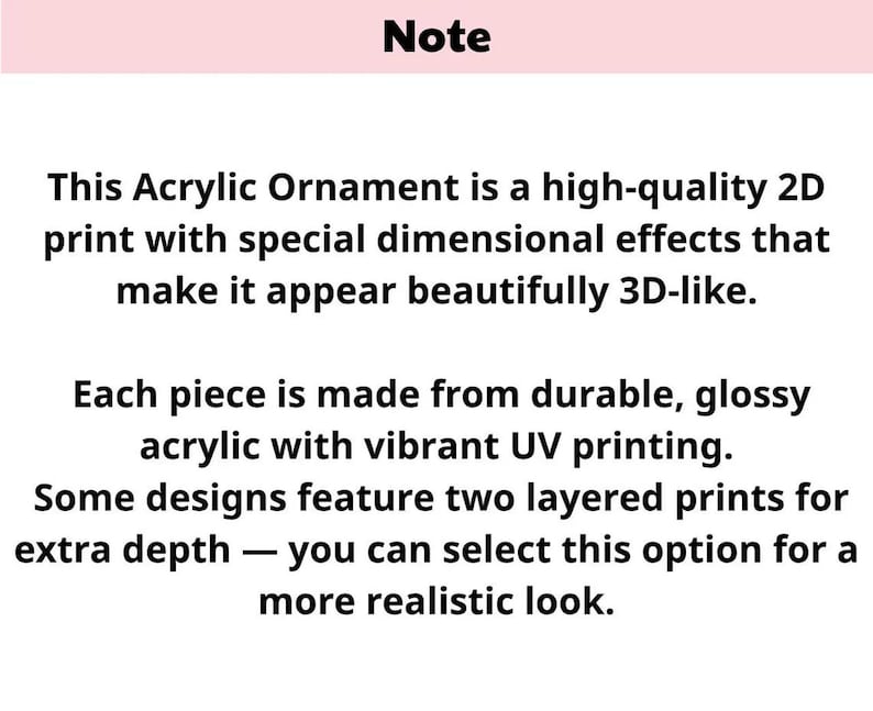 May include: Text on a white background with a pink header that reads "Note". The text describes an acrylic ornament with 2D print and 3D effects, made from glossy acrylic with UV printing. Some designs have layered prints.