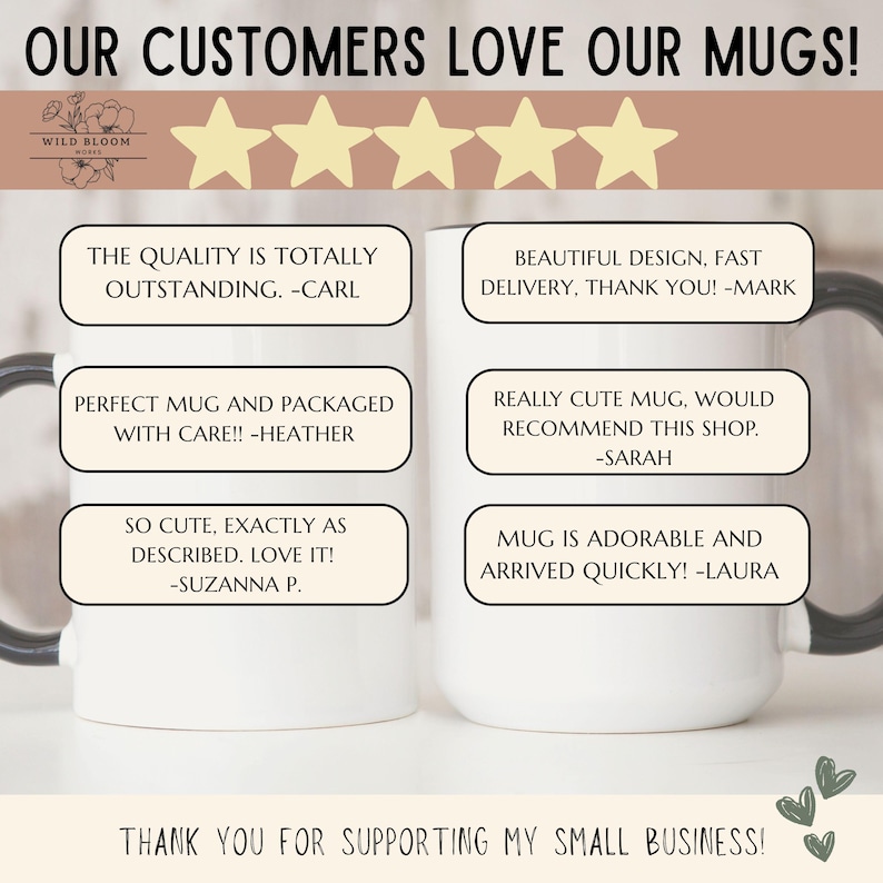 May include: Two white ceramic mugs with black handles featuring customer reviews. Text includes: OUR CUSTOMERS LOVE OUR MUGS!, WILD BLOOM WORKS, THE QUALITY IS TOTALLY OUTSTANDING. -CARL, BEAUTIFUL DESIGN, FAST DELIVERY, THANK YOU! -MARK, PERFECT MUG AND PACKAGED WITH CARE!! -HEATHER, REALLY CUTE MUG, WOULD RECOMMEND THIS SHOP. -SARAH, SO CUTE, EXACTLY AS DESCRIBED. LOVE IT! -SUZANNA P., MUG IS ADORABLE AND ARRIVED QUICKLY! -LAURA, THANK YOU FOR SUPPORTING MY SMALL BUSINESS!