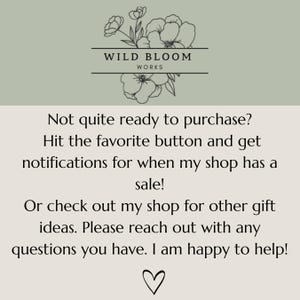 May include: A light green and beige graphic with a floral line drawing at the top and the text Wild Bloom Works. The text reads: Not quite ready to purchase? Hit the favourite button and get notifications for when my shop has a sale! Or check out my shop for other gift ideas. Please reach out with any questions you have. I am happy to help! A heart icon is at the bottom.