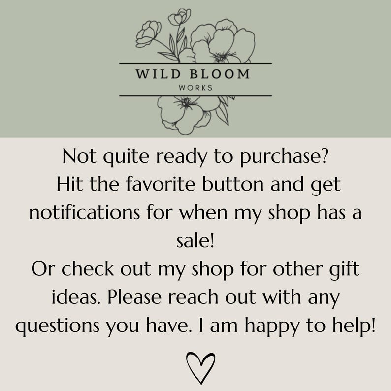 May include: A light green and beige graphic with a floral line drawing at the top and the text Wild Bloom Works. The text reads: Not quite ready to purchase? Hit the favourite button and get notifications for when my shop has a sale! Or check out my shop for other gift ideas. Please reach out with any questions you have. I am happy to help! A heart icon is at the bottom.