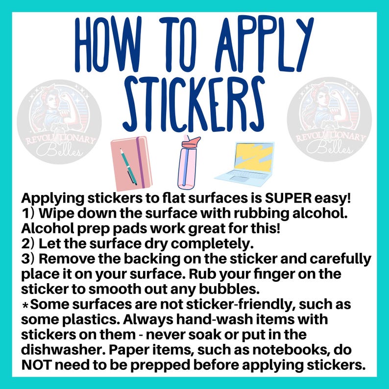 May include: A graphic with instructions on how to apply stickers to flat surfaces. The text reads "How to Apply Stickers" and includes steps like wiping down the surface with rubbing alcohol, letting the surface dry completely, and removing the backing on the sticker. The graphic also includes a note that some surfaces are not sticker-friendly, such as some plastics.