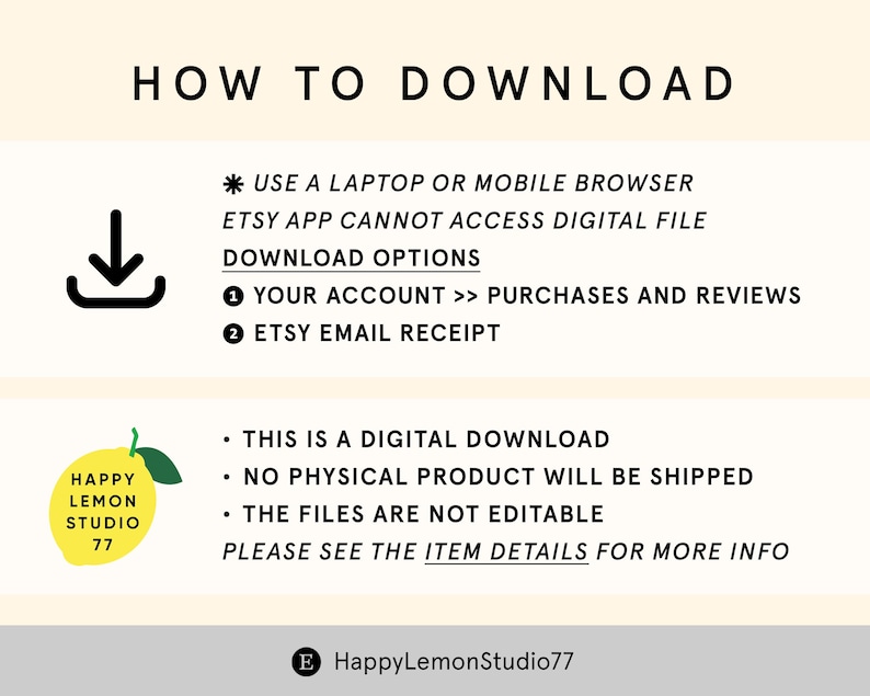 May include: A yellow and green illustration of a lemon with the text "Happy Lemon Studio 77".  The text "HOW TO DOWNLOAD" is at the top of the image.  The text "* USE A LAPTOP OR MOBILE BROWSER ETSY APP CANNOT ACCESS DIGITAL FILE DOWNLOAD OPTIONS 1 YOUR ACCOUNT >> PURCHASES AND REVIEWS 2 ETSY EMAIL RECEIPT" is below the illustration.  The text "&bull; THIS IS A DIGITAL DOWNLOAD &bull; NO PHYSICAL PRODUCT WILL BE SHIPPED &bull; THE FILES ARE NOT EDITABLE PLEASE SEE THE ITEM DETAILS FOR MORE INFO" is at the bottom of the image.  The text "E HappyLemonStudio77" is at the bottom of the image.