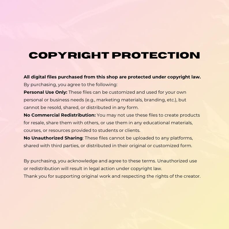 May include: Text on a pink and white background explaining copyright protection for digital files purchased from a shop. The text states that the files can be used for personal use only and cannot be resold, shared, or distributed in any form. It also states that the files cannot be used to create products for resale or shared with others. The text also states that the files cannot be uploaded to any platforms, shared with third parties, or distributed in their original or customized form. The text concludes by stating that unauthorized use or redistribution will result in legal action under copyright law.