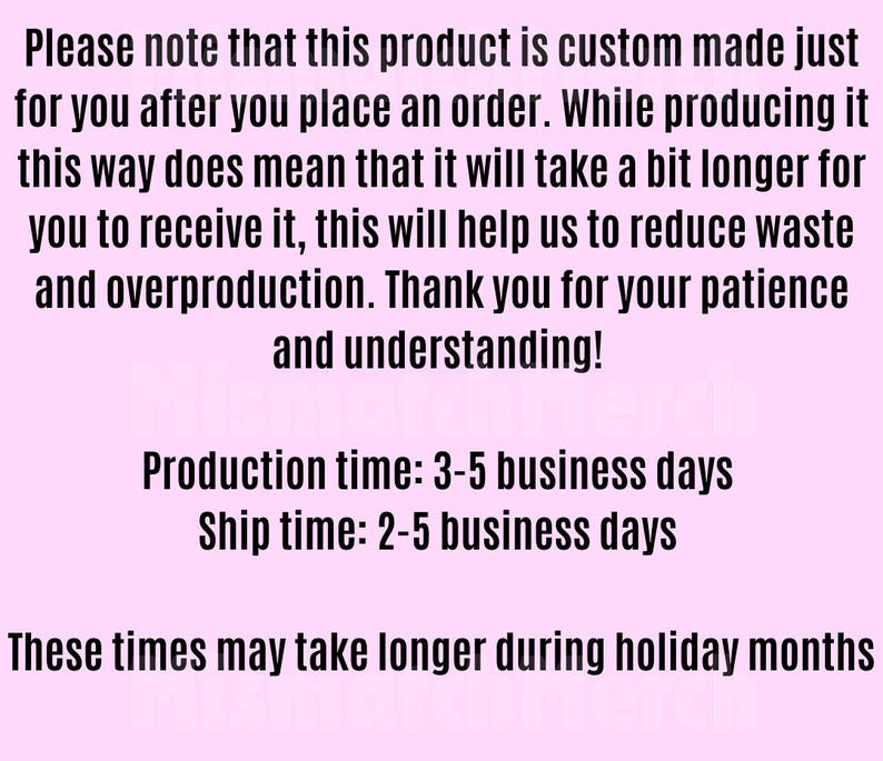 May include: Text on a pale pink background states: "Please note that this product is custom made just for you after you place an order..." It also mentions production and ship times, and that these times may take longer during holiday months.
