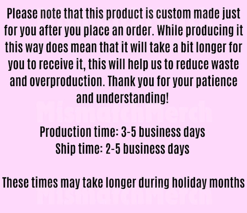May include: A light pink informational graphic with black text stating: Please note that this product is custom made just for you after you place an order. Production time: 3-5 business days. Ship time: 2-5 business days. These times may take longer during holiday months.