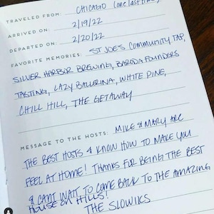 May include: A white guestbook page with blue ink handwriting. Fields include Traveled From: Chicago, Arrived On: 2/19/22, Departed On: 2/20/22. Favourite memories listed are St Joe's Community Tap, Silver Harbor Brewing, Baroda Founders, Tasting, Lazy Ballerina, White Pine, Chill Hill, The Getaway. Message to the hosts: Mike & Mary are the best hosts & know how to make you feel at home! Thanks for being the best & cant wait to come back to the amazing house on hills! The Slowiks.