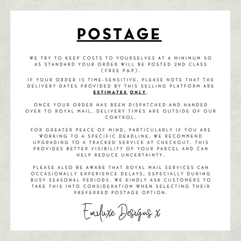 May include: A white informational sign with black text titled POSTAGE. It explains that orders are sent via 2nd class mail, delivery dates are estimates, and tracked services are recommended for deadlines. It mentions Royal Mail delays and ends with Emiluxe Designs x.