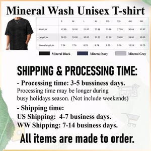 May include: Mineral wash unisex t-shirt in black, navy, and gray. Size chart with width, length, and sleeve length in inches.  Shipping & Processing Time: Processing time: 3-5 business days. Processing time may be longer during busy holidays season. (Not include weekends) Shipping time: US Shipping: 4-7 business days. WW Shipping: 7-14 business days. All items are made to order.