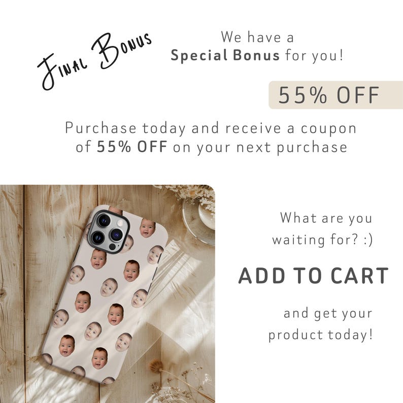 May include: A white iPhone case with a pattern of baby faces. The text "FINAL BONUS" is written in black cursive at the top of the image. The text "Special Bonus for you!" is written in black below the text "FINAL BONUS". The text "55% OFF" is written in black on a light brown rectangle. The text "Purchase today and receive a coupon of 55% OFF on your next purchase" is written in black below the rectangle. The text "What are you waiting for?:)" is written in black below the text "Purchase today and receive a coupon of 55% OFF on your next purchase". The text "ADD TO CART" is written in black below the text "What are you waiting for?:)". The text "and get your product today!" is written in black below the text "ADD TO CART".