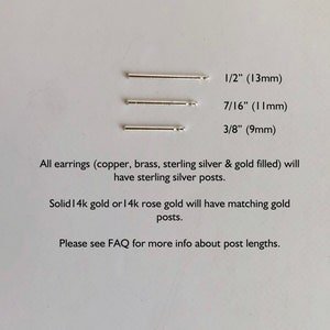 May include: Three silver earring post lengths are shown: 1/2 inch (13 mm), 7/16 inch (11 mm), and 3/8 inch (9 mm). All earrings except solid 14k gold or 14k rose gold will have sterling silver posts.  Solid 14k gold or 14k rose gold will have matching gold posts. Please see FAQ for more info about post lengths.