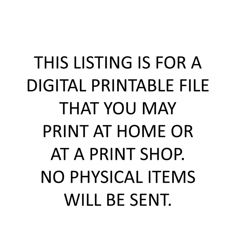 May include: Text-based image stating "THIS LISTING IS FOR A DIGITAL PRINTABLE FILE THAT YOU MAY PRINT AT HOME OR AT A PRINT SHOP. NO PHYSICAL ITEMS WILL BE SENT."