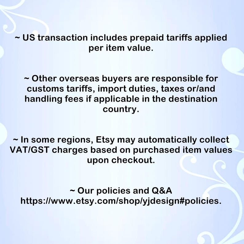 May include: A light blue informational graphic with white swirling floral accents. The text reads: US transaction includes prepaid tariffs applied per item value. Other overseas buyers are responsible for customs tariffs, import duties, taxes or/and handling fees if applicable in the destination country. In some regions, Etsy may automatically collect VAT/GST charges based on purchased item values upon checkout. Our policies and Q&A https://www.etsy.com/shop/yjdesign#policies.