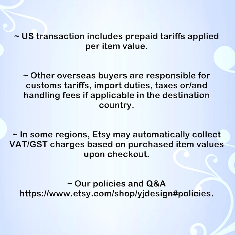 May include: A light blue informational graphic with white swirling floral accents. The text reads: US transaction includes prepaid tariffs applied per item value. Other overseas buyers are responsible for customs tariffs, import duties, taxes or/and handling fees if applicable in the destination country. In some regions, Etsy may automatically collect VAT/GST charges based on purchased item values upon checkout. Our policies and Q&A https://www.etsy.com/shop/yjdesign#policies.