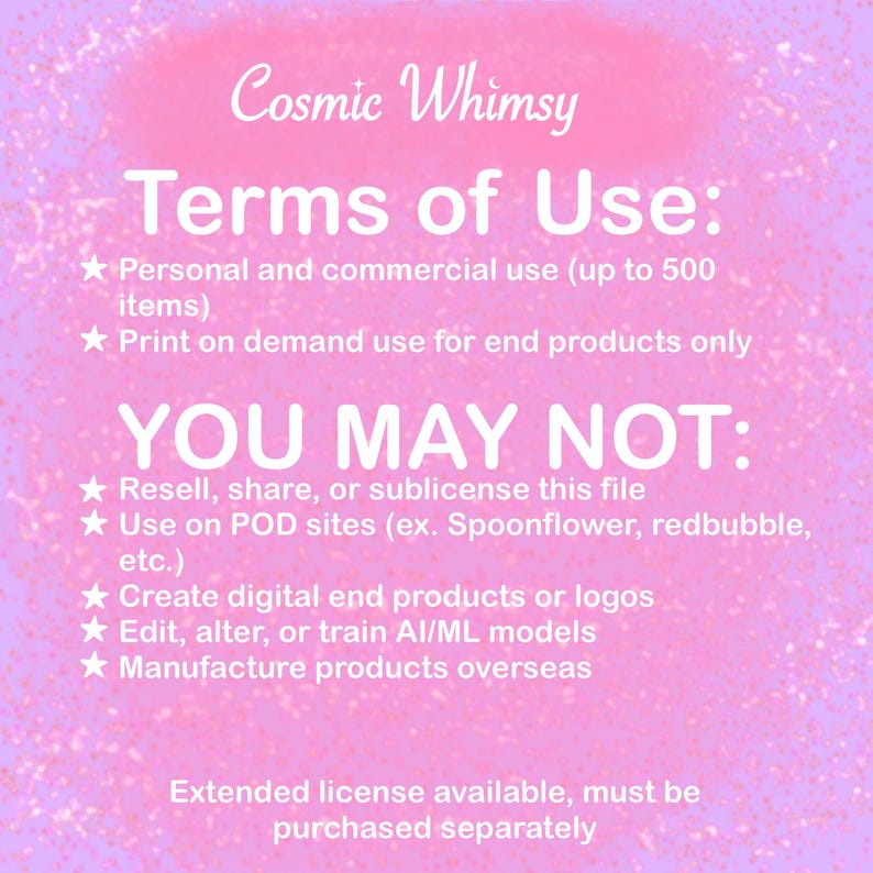 May include: A pink digital graphic with white text titled Cosmic Whimsy Terms of Use. It lists permissions for personal and commercial use up to 500 items and print on demand, followed by restrictions on reselling, POD sites, digital products, AI training, and overseas manufacturing.