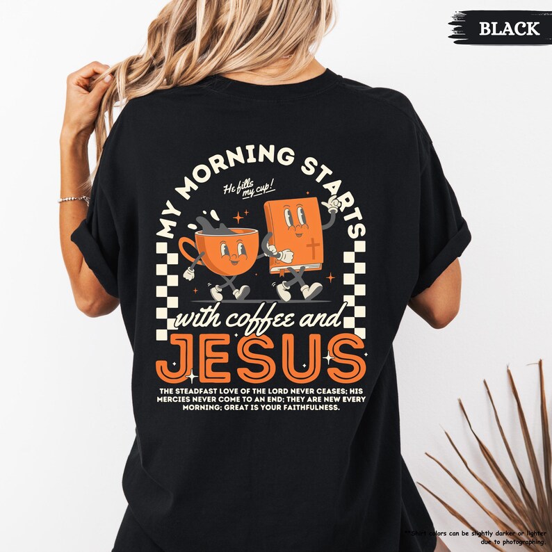 May include: Black t-shirt with a retro-style graphic of a coffee cup and a bible walking together. The text reads "My morning starts with coffee and Jesus." The text below the graphic reads "The steadfast love of the Lord never ceases: His mercies never come to an end; they are new every morning; great is your faithfulness."