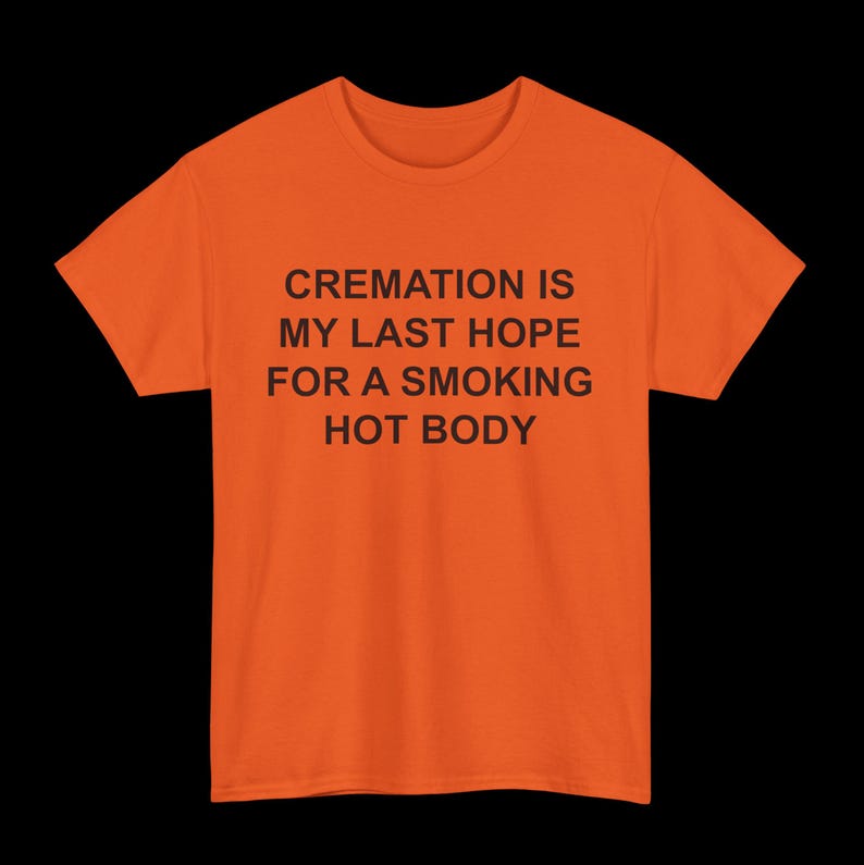 May include: Orange t-shirt with black text that reads "CREMATION IS MY LAST HOPE FOR A SMOKING HOT BODY"