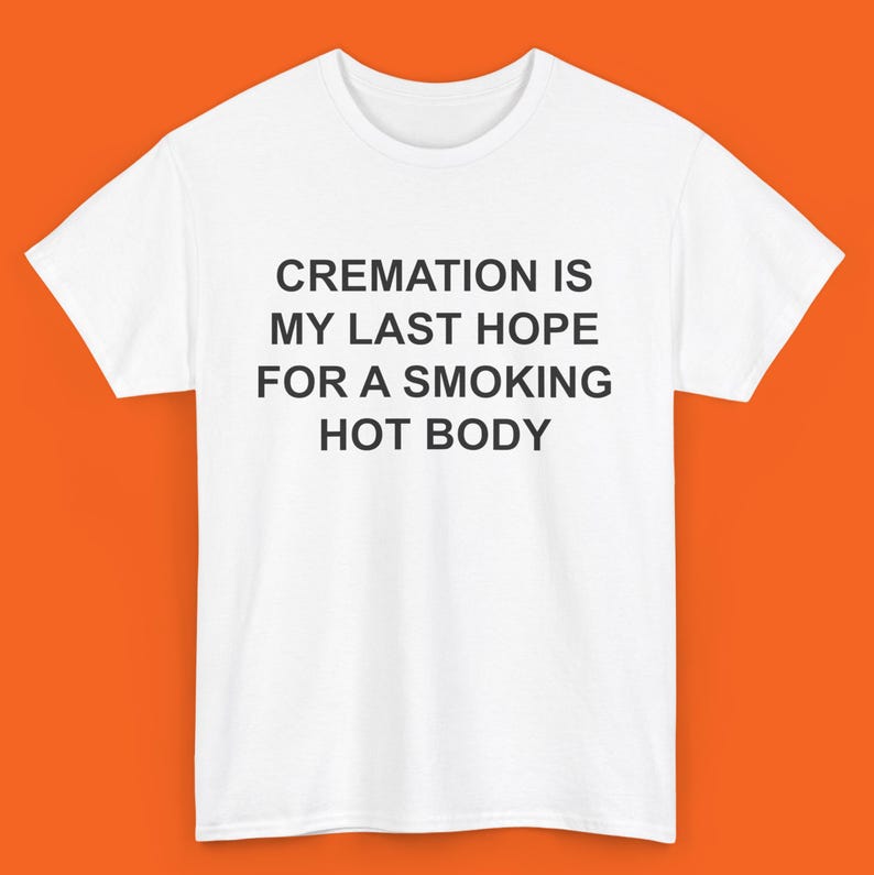 May include: White t-shirt with black text that reads "CREMATION IS MY LAST HOPE FOR A SMOKING HOT BODY"