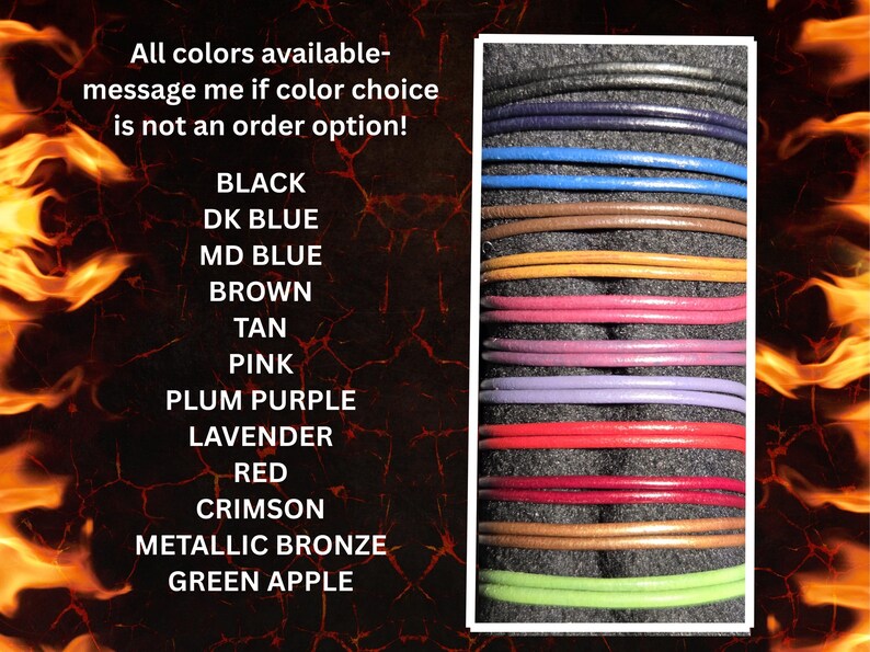 If you would like a leather cord with a lobster claw clasp, here are the colors available:   Black, dark blue, medium blue, brown, tan, pink, plum purple, lavender, red, crimson, metallic bronze and Apple green in the picture.