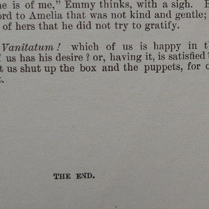 May include: A page from a vintage book with the text "Fonder than he is of me," Emmy thinks, with a sigh. But he never said a word to Amelia that was not kind and gentle; or thought of a want of hers that he did not try to gratify. Ah! Vanitas Vanitatum! which of us is happy in this world? Which of us has his desire? or, having it, is satisfied? - come, children, let us shut up the box and the puppets, for our play is played out. THE END."