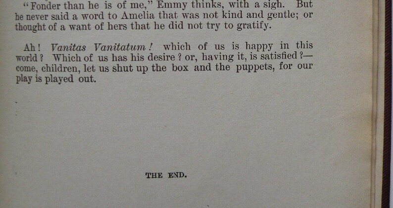 May include: A page from a vintage book with the text "Fonder than he is of me," Emmy thinks, with a sigh. But he never said a word to Amelia that was not kind and gentle; or thought of a want of hers that he did not try to gratify. Ah! Vanitas Vanitatum! which of us is happy in this world? Which of us has his desire? or, having it, is satisfied? - come, children, let us shut up the box and the puppets, for our play is played out. THE END."