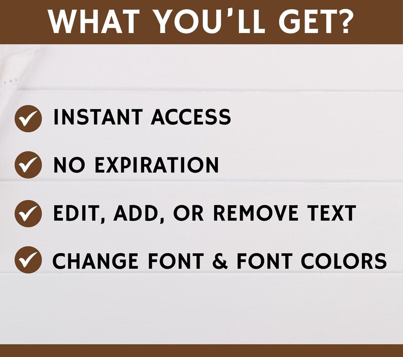 May include: A white background with a brown header that says "WHAT YOU'LL GET?"  Four checkmarks with text below each checkmark. The text reads: "INSTANT ACCESS", "NO EXPIRATION", "EDIT, ADD, OR REMOVE TEXT", and "CHANGE FONT & FONT COLORS".