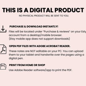 May include: A digital product information graphic with a download icon, a PDF icon, and a printer icon. The text reads "This is a digital product. No physical product will be sent to you. Purchase & download instantly! Files will be located under "Purchase & reviews" on your Etsy account from a desktop/mobile browser. (Etsy mobile app does not support downloads) Open PDF files with Adobe Acrobat Reader. These notes are NOT editable on your PC. You can upload them to your tablet and handwrite over the pages using a digital pen. Print from home or shop. Use Adobe Reader software/app to print the PDF."