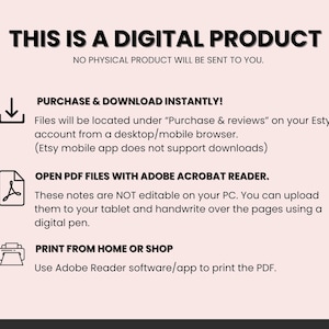 May include: A pink and white digital product information graphic with a download icon, a PDF icon, and a printer icon. The text reads "This is a digital product. No physical product will be sent to you. Purchase & download instantly! Files will be located under "Purchase & reviews" on your Etsy account from a desktop/mobile browser. (Etsy mobile app does not support downloads) Open PDF files with Adobe Acrobat Reader. These notes are NOT editable on your PC. You can upload them to your tablet and handwrite over the pages using a digital pen. Print from home or shop. Use Adobe Reader software/app to print the PDF."
