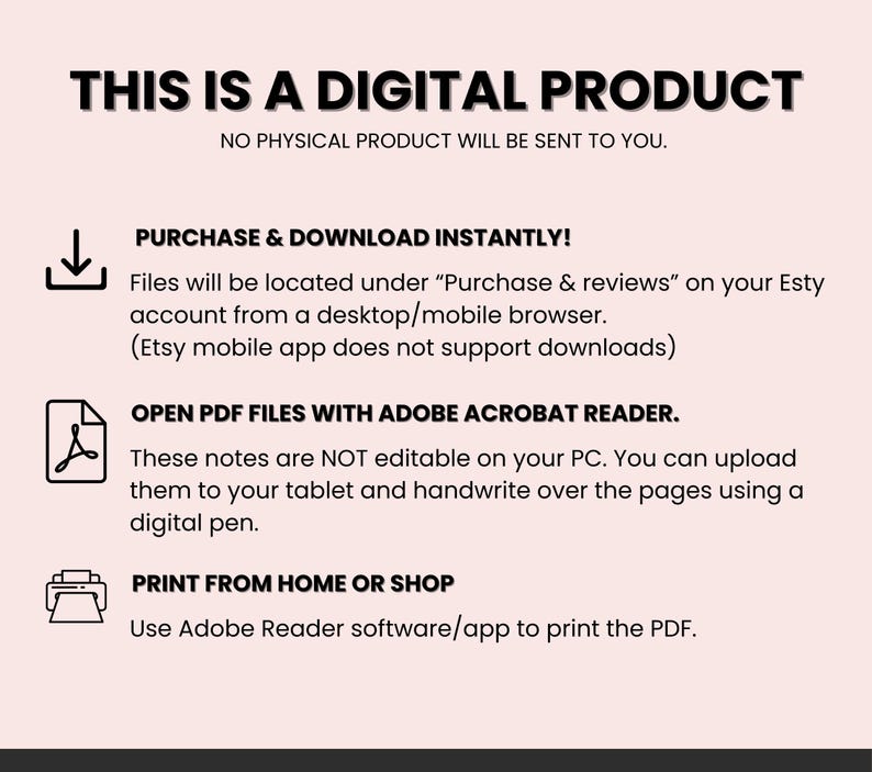 May include: A pink and white digital product information graphic with a download icon, a PDF icon, and a printer icon. The text reads "This is a digital product. No physical product will be sent to you. Purchase & download instantly! Files will be located under "Purchase & reviews" on your Etsy account from a desktop/mobile browser. (Etsy mobile app does not support downloads) Open PDF files with Adobe Acrobat Reader. These notes are NOT editable on your PC. You can upload them to your tablet and handwrite over the pages using a digital pen. Print from home or shop. Use Adobe Reader software/app to print the PDF."