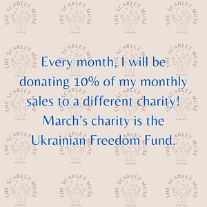 May include: A pink and white graphic with the text "The Scarlet Muse" repeated in a grid pattern. The text is surrounded by a circle with a crescent moon and two hands holding the moon. The text "Every month, I will be donating 10% of my monthly sales to a different charity! March's charity is the Ukrainian Freedom Fund." is written in blue text in the center of the graphic.