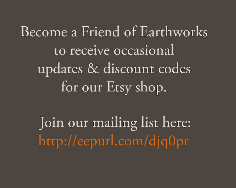 May include: Text on a brown background that reads: Become a Friend of Earthworks to receive occasional updates & discount codes for our Etsy shop. Join our mailing list here: http://eepurl.com/djq0pr