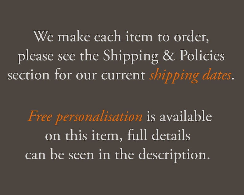 May include: Text on a brown background that reads: "We make each item to order, please see the Shipping & Policies section for our current shipping dates. Free personalisation is available on this item, full details can be seen in the description."