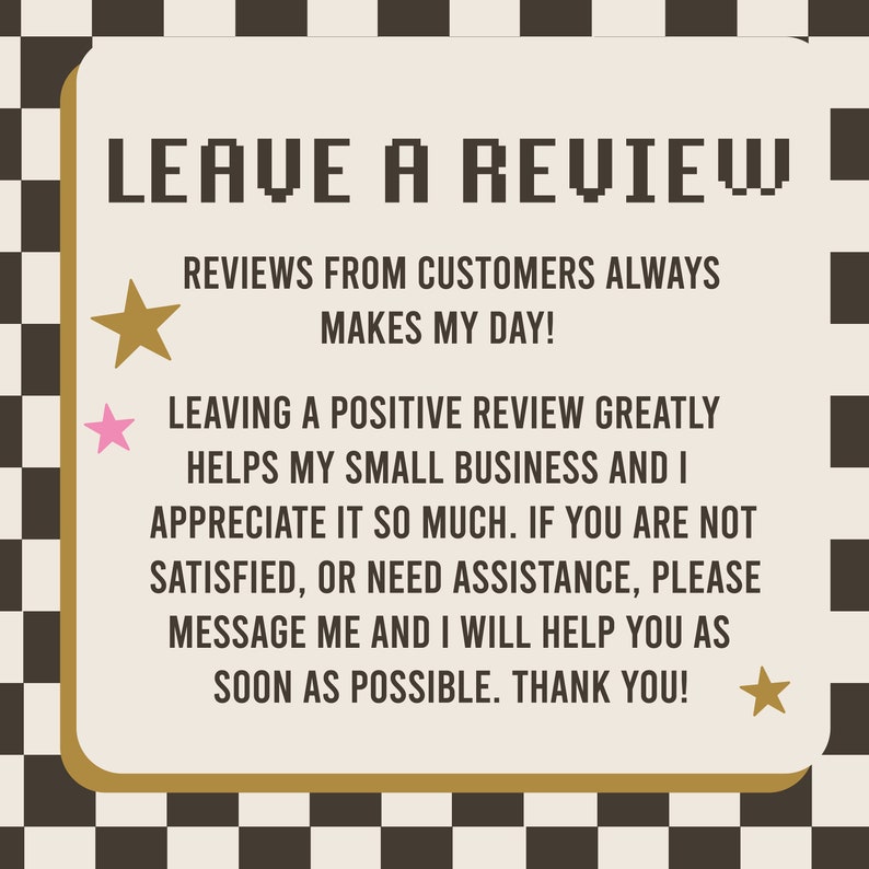 May include: A black and white checkered background with a tan rectangle in the center. The rectangle has a gold border and the text "LEAVE A REVIEW" in large, pixelated letters. The text "REVIEWS FROM CUSTOMERS ALWAYS MAKES MY DAY!" is below the title. The text "LEAVING A POSITIVE REVIEW GREATLY HELPS MY SMALL BUSINESS AND I APPRECIATE IT SO MUCH. IF YOU ARE NOT SATISFIED, OR NEED ASSISTANCE, PLEASE MESSAGE ME AND I WILL HELP YOU AS SOON AS POSSIBLE. THANK YOU!" is below the first text. There are three gold stars and one pink star on the image.